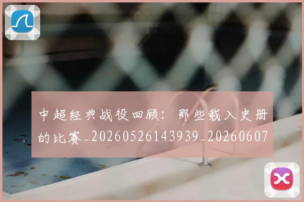 中超经典战役回顾：那些载入史册的比赛_20260526143939_20260607160824