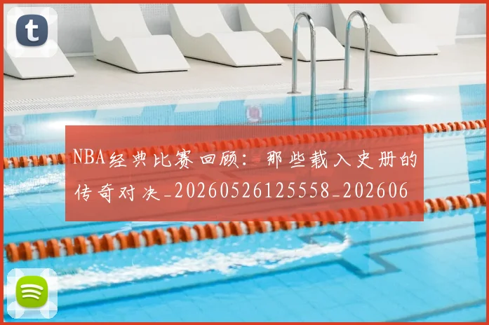 NBA经典比赛回顾:那些载入史册的传奇对决_20260526125558_20260607160232