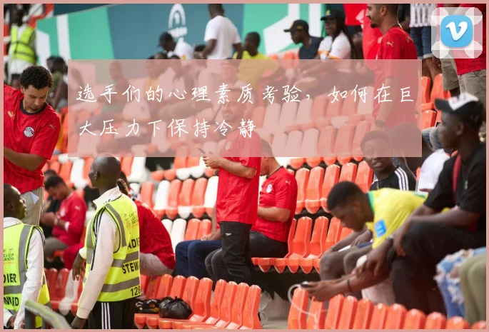 选手们的心理素质考验，如何在巨大压力下保持冷静