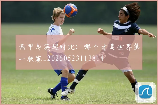 西甲与英超对比:哪个才是世界第一联赛_20260523113814
