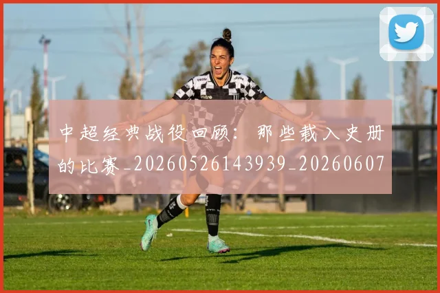 中超经典战役回顾:那些载入史册的比赛_20260526143939_20260607160824