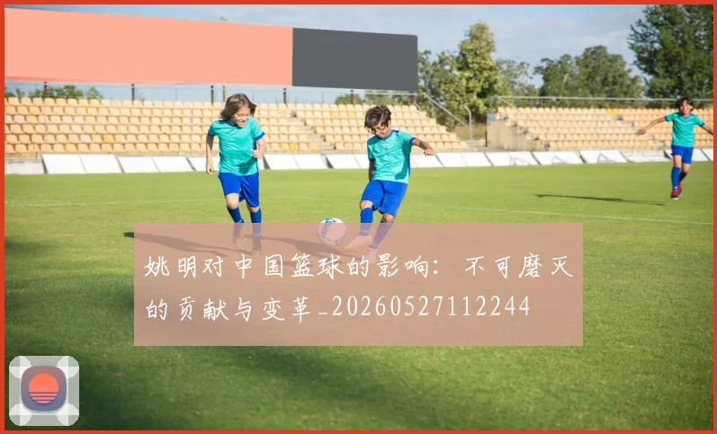 姚明对中国篮球的影响：不可磨灭的贡献与变革_20260527112244