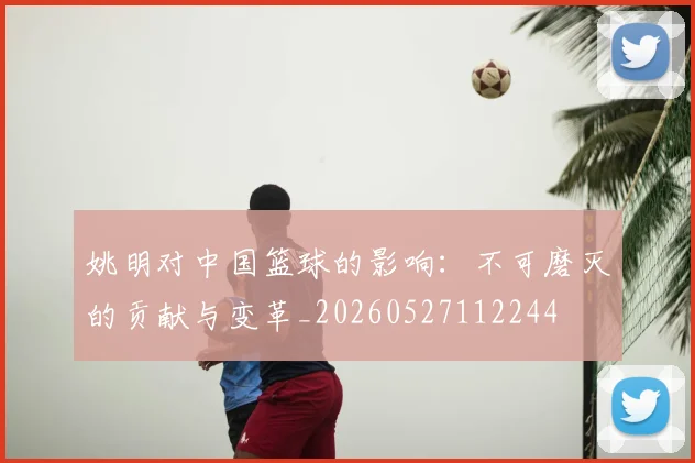 姚明对中国篮球的影响：不可磨灭的贡献与变革_20260527112244
