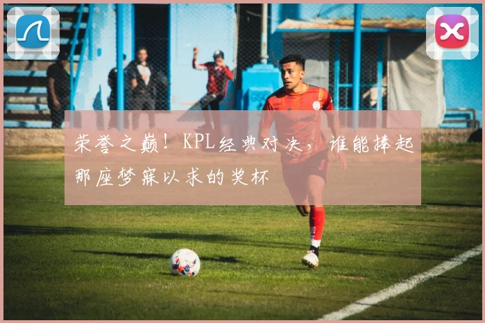荣誉之巅!KPL经典对决,谁能捧起那座梦寐以求的奖杯