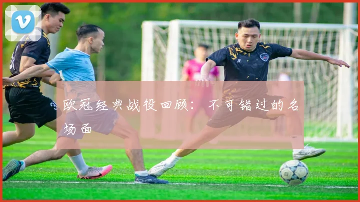 欧冠经典战役回顾：不可错过的名场面
