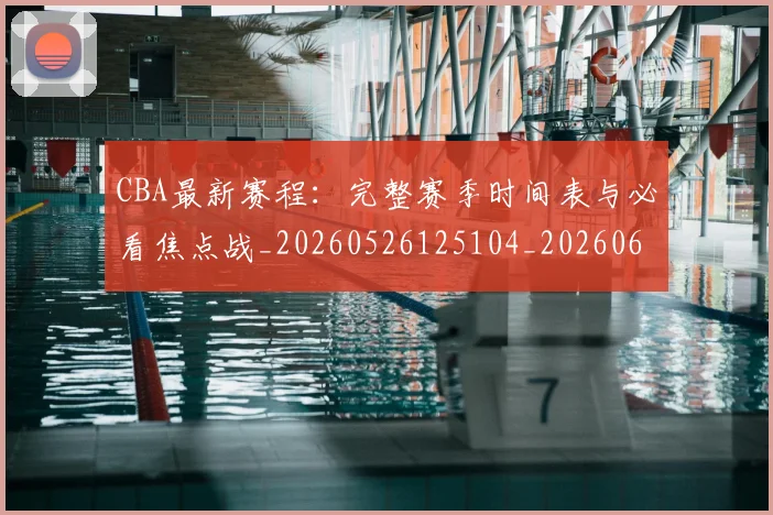 CBA最新赛程：完整赛季时间表与必看焦点战_20260526125104_20260606165237