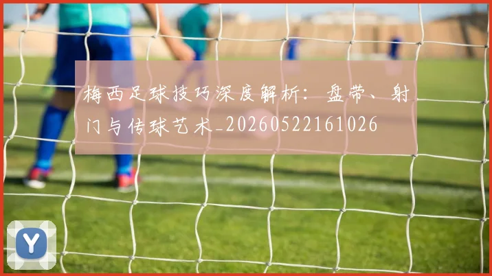梅西足球技巧深度解析：盘带、射门与传球艺术_20260522161026