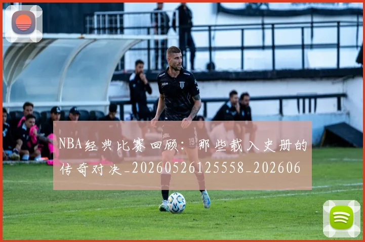 NBA经典比赛回顾：那些载入史册的传奇对决_20260526125558_20260607160232